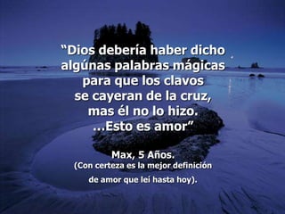 “Dios debería haber dicho
algúnas palabras mágicas
   para que los clavos
  se cayeran de la cruz,
    mas él no lo hizo.
     …Esto es amor”

          Max, 5 Años.
 (Con certeza es la mejor definición
    de amor que leí hasta hoy).
 