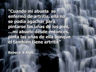 “Cuando mi abuela se
enfermó de artritis, ella no
se podía agachar para
pintarse las uñas de los pies,
…mi abuelo desde entonces,
pinta las uñas de ella aunque
él también tiene artritis”

Rebeca, 8 Años.
 