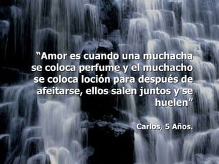 “Amor es cuando una muchacha
se coloca perfume y el muchacho
se coloca loción para después de
 afeitarse, ellos salen juntos y se
                           huelen”

                      Carlos, 5 Años.
 