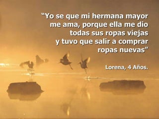 “Yo se que mi hermana mayor
  me ama, porque ella me dio
        todas sus ropas viejas
    y tuvo que salir a comprar
                ropas nuevas”

                 Lorena, 4 Años.
 