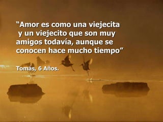 “Amor es como una viejecita
 y un viejecito que son muy
amigos todavía, aunque se
conocen hace mucho tiempo”

Tomás, 6 Años.
 
