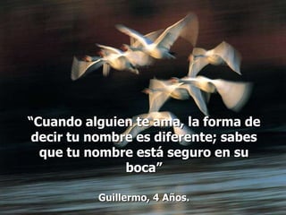 “Cuando alguien te ama, la forma de
 decir tu nombre es diferente; sabes
  que tu nombre está seguro en su
               boca”

          Guillermo, 4 Años.
 