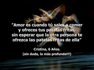 ”Amor es cuando tú sales a comer
    y ofreces tus patatas fritas,
sin esperar que la otra persona te
 ofrezca las patatas fritas de ella”

            Cristina, 6 Años.
     (sin duda, la más profunda!!!)
 