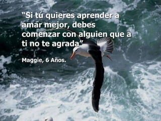 “Si tú quieres aprender a
amar mejor, debes
comenzar con alguien que a
ti no te agrada”

Maggie, 6 Años.
 