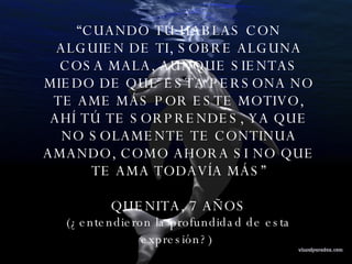 “ CUANDO TÚ HABLAS CON ALGUIEN DE TI, SOBRE ALGUNA COSA MALA, AUNQUE SIENTAS MIEDO DE QUE ESTA PERSONA NO TE AME MÁS POR ESTE MOTIVO, AHÍ TÚ TE SORPRENDES, YA QUE NO SOLAMENTE TE CONTINUA AMANDO, COMO AHORA SI NO QUE TE AMA TODAVÍA MÁS” QUENITA, 7 AÑOS (¿entendieron la profundidad de esta expresión?)   