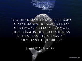 “ NO DEBERÍAMOS DECIR TE AMO SINO CUANDO REALMENTE LO SENTIMOS, Y SI LO SENTIMOS, DEBERÍAMOS DECIRLO MUCHAS VECES. LAS PERSONAS SE OLVIDAN DE DECIRLO” JESSICA, 8 AÑOS  