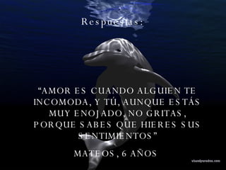 Respuestas:  “ AMOR ES CUANDO ALGUIEN TE INCOMODA, Y TÚ, AUNQUE ESTÁS MUY ENOJADO, NO GRITAS, PORQUE SABES QUE HIERES SUS SENTIMIENTOS” MATEOS, 6 AÑOS  