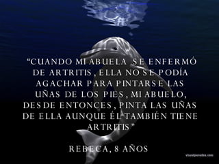 “ CUANDO MI ABUELA  SE ENFERMÓ DE ARTRITIS, ELLA NO SE PODÍA AGACHAR PARA PINTARSE LAS UÑAS DE LOS PIES, MI ABUELO, DESDE ENTONCES, PINTA LAS UÑAS DE ELLA AUNQUE ÉL TAMBIÉN TIENE ARTRITIS” REBECA, 8 AÑOS  