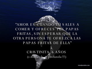 "AMOR ES CUANDO TÚ SALES A COMER Y OFRECES TUS PAPAS FRITAS, SIN ESPERAR QUE LA OTRA PERSONA TE OFREZCA LAS PAPAS FRITAS DE ELLA” CRISTINITA, 6 AÑOS  (s/duda, la + profunda!!!)   