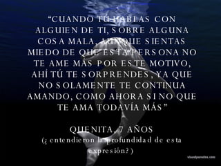 “ CUANDO TÚ HABLAS CON ALGUIEN DE TI, SOBRE ALGUNA COSA MALA, AUNQUE SIENTAS MIEDO DE QUE ESTA PERSONA NO TE AME MÁS POR ESTE MOTIVO, AHÍ TÚ TE SORPRENDES, YA QUE NO SOLAMENTE TE CONTINUA AMANDO, COMO AHORA SI NO QUE TE AMA TODAVÍA MÁS” QUENITA, 7 AÑOS (¿entendieron la profundidad de esta expresión?)   