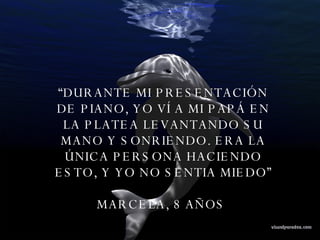 “ DURANTE MI PRESENTACIÓN DE PIANO, YO VÍ A MI PAPÁ EN LA PLATEA LEVANTANDO SU MANO Y SONRIENDO. ERA LA ÚNICA PERSONA HACIENDO ESTO, Y YO NO SENTIA MIEDO” MARCELA, 8 AÑOS  
