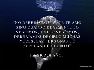“ NO DEBERÍAMOS DECIR TE AMO SINO CUANDO REALMENTE LO SENTIMOS, Y SI LO SENTIMOS, DEBERÍAMOS DECIRLO MUCHAS VECES. LAS PERSONAS SE OLVIDAN DE DECIRLO” JESSICA, 8 AÑOS  