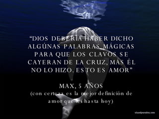 “ DIOS DEBERÍA HABER DICHO ALGÚNAS PALABRAS MÁGICAS PARA QUE LOS CLAVOS SE CAYERAN DE LA CRUZ, MÁS ÉL NO LO HIZO. ESTO ES AMOR” MAX, 5 AÑOS (con  certeza es la mejor definición de amor que leí hasta hoy)   