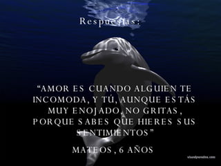 Respuestas:  “ AMOR ES CUANDO ALGUIEN TE INCOMODA, Y TÚ, AUNQUE ESTÁS MUY ENOJADO, NO GRITAS, PORQUE SABES QUE HIERES SUS SENTIMIENTOS” MATEOS, 6 AÑOS  