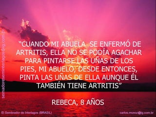“ CUANDO MI ABUELA  SE ENFERMÓ DE ARTRITIS, ELLA NO SE PODÍA AGACHAR PARA PINTARSE LAS UÑAS DE LOS PIES, MI ABUELO, DESDE ENTONCES, PINTA LAS UÑAS DE ELLA AUNQUE ÉL TAMBIÉN TIENE ARTRITIS” REBECA, 8 AÑOS  
