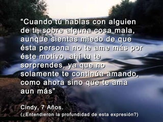 “ Cuando tú hablas con alguien
de ti, sobre alguna cosa mala,
aunque sientas miedo de que
ésta persona no te ame más por
éste motivo, ahí tu te
sorprendes, ya que no
solamente te continúa amando,
como ahora sino que te ama
aun más”

Cindy, 7 Años.
(¿Entendieron la profundidad de esta expresión?)
 