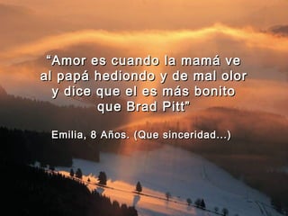 “ Amor es cuando la mamá ve
al papá hediondo y de mal olor
   y dice que el es más bonito
          que Brad Pitt”

 Emilia, 8 Años. (Que sinceridad...)
 