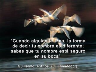 “ Cuando alguien te ama, la forma
 de decir tu nombre es diferente;
sabes que tu nombre está seguro
           en su boca”

   Guillermo, 4 Años. ( liiiiinnndooo!)
 