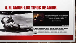 4. EL AMOR: LOS TIPOS DE AMOR.
EL AMOR DE PAREJA: O AMOR ERÓTICO. ES UN TIPO DE AMOR QUE BUSCA LA UNIÓN
CON UNA ÚNICA PERSONA, TENDIENTE A SER EXCLUSIVO Y NO UNIVERSAL.
ERÓTICO: PERTENECIENTE O RELATIVO AL AMOR SENSUAL. QUE EXCITA EL DESEO
SEXUAL.
 