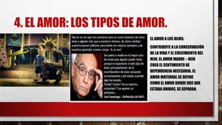 4. EL AMOR: LOS TIPOS DE AMOR.
EL AMOR A LOS HIJOS:
CONTRIBUYE A LA CONSERVACIÓN
DE LA VIDA Y EL CRECIMIENTO DEL
HIJO. EL AMOR MADRE – HIJO
CREA EL SENTIMIENTO DE
DEPENDENCIA NECESARIA. EL
AMOR MATERNAL SE DEFINE
COMO EL AMOR DONDE DOS QUE
ESTABA UNIDOS, SE SEPARAN.
 
