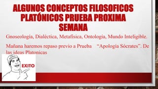 ALGUNOS CONCEPTOS FILOSOFICOS
PLATÓNICOS PRUEBA PROXIMA
SEMANA
Gnoseología, Dialéctica, Metafísica, Ontología, Mundo Inteligible.
Mañana haremos repaso previo a Prueba “Apología Sócrates”. De
las ideas Platonicas
 