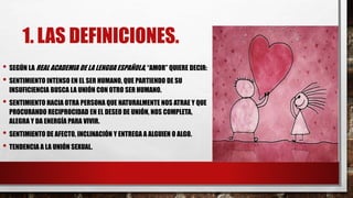 1. LAS DEFINICIONES.
• SEGÚN LA REAL ACADEMIA DE LA LENGUA ESPAÑOLA, “AMOR” QUIERE DECIR:
• SENTIMIENTO INTENSO EN EL SER HUMANO, QUE PARTIENDO DE SU
INSUFICIENCIA BUSCA LA UNIÓN CON OTRO SER HUMANO.
• SENTIMIENTO HACIA OTRA PERSONA QUE NATURALMENTE NOS ATRAE Y QUE
PROCURANDO RECIPROCIDAD EN EL DESEO DE UNIÓN, NOS COMPLETA,
ALEGRA Y DA ENERGÍA PARA VIVIR.
• SENTIMIENTO DE AFECTO, INCLINACIÓN Y ENTREGA A ALGUIEN O ALGO.
• TENDENCIA A LA UNIÓN SEXUAL.
 
