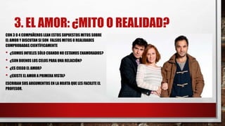 3. EL AMOR: ¿MITO O REALIDAD?
CON 3 O 4 COMPAÑEROS LEAN ESTOS SUPUESTOS MITOS SOBRE
EL AMOR Y DISCUTAN SI SON FALSOS MITOS O REALIDADES
COMPROBADAS CIENTÍFICAMENTE
• ¿SOMOSINFIELES SÓLO CUANDO NO ESTAMOS ENAMORADOS?
• ¿SON BUENOS LOS CELOS PARA UNA RELACIÓN?
• ¿ES CIEGO EL AMOR?
• ¿EXISTE EL AMOR A PRIMERA VISTA?
ESCRIBAN SUS ARGUMENTOS EN LA HOJITA QUE LES FACILITE EL
PROFESOR.
 