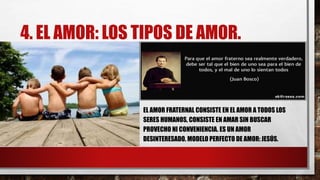 4. EL AMOR: LOS TIPOS DE AMOR.
EL AMOR FRATERNAL CONSISTE EN EL AMOR A TODOS LOS
SERES HUMANOS, CONSISTE EN AMAR SIN BUSCAR
PROVECHO NI CONVENIENCIA. ES UN AMOR
DESINTERESADO. MODELO PERFECTO DE AMOR: JESÚS.
 
