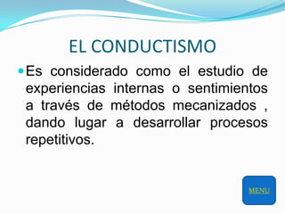 EL CONDUCTISMO
 Es considerado como el estudio de
 experiencias internas o sentimientos
 a través de métodos mecanizados ,
 dando lugar a desarrollar procesos
 repetitivos.


                                  MENU
 