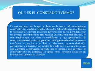 QUE ES EL CONSTRUCTIVISMO?


Es una corriente de la que se basa en la teoría del conocimiento
constructivista. Von Glaserfeld fue el creador del constructivismo. Postula
la necesidad de entregar al alumno herramientas que le permitan crear
sus propios procedimientos para resolver una situación problemática, lo
cual implica que sus ideas se modifiquen y siga aprendiendo. El
constructivismo educativo propone un paradigma en donde el proceso de
enseñanza se percibe y se lleva a cabo como proceso dinámico,
participativo e interactivo del sujeto, de modo que el conocimiento sea
una auténtica construcción operada por la persona que aprende. El
constructivismo en pedagogía se aplica como concepto didáctico en
la enseñanza orientada a la acción.


                                                                        MENU
 