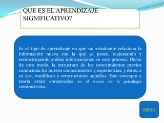 QUE ES EL APRENDIZAJE
  SIGNIFICATIVO?



Es el tipo de aprendizaje en que un estudiante relaciona la
información nueva con la que ya posee, reajustando y
reconstruyendo ambas informaciones en este proceso. Dicho
de otro modo, la estructura de los conocimientos previos
condiciona los nuevos conocimientos y experiencias, y éstos, a
su vez, modifican y reestructuran aquellos. Este concepto y
teoría están enmarcados en el marco de la psicología
constructivista.




                                                                 MENU
 