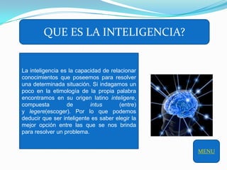QUE ES LA INTELIGENCIA?


La inteligencia es la capacidad de relacionar
conocimientos que poseemos para resolver
una determinada situación. Si indagamos un
poco en la etimología de la propia palabra
encontramos en su origen latino inteligere,
compuesta         de       intus       (entre)
y legere(escoger). Por lo que podemos
deducir que ser inteligente es saber elegir la
mejor opción entre las que se nos brinda
para resolver un problema.


                                                 MENU
 