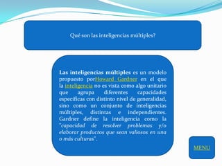 Qué son las inteligencias múltiples?




Las inteligencias múltiples es un modelo
propuesto porHoward Gardner en el que
la inteligencia no es vista como algo unitario
que      agrupa     diferentes    capacidades
específicas con distinto nivel de generalidad,
sino como un conjunto de inteligencias
múltiples, distintas e independientes.
Gardner define la inteligencia como la
"capacidad de resolver problemas y/o
elaborar productos que sean valiosos en una
o más culturas".
                                                 MENU
 