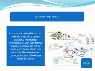 Que es un mapa mental




Los mapas mentales son un
   método muy eficaz para
     extraer y memorizar
información. Son una forma
  lógica y creativa de tomar
 notas y expresar ideas que
   consiste, literalmente, en
 cartografiar sus reflexiones
        sobre un tema.
                                              MENU
 
