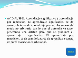  AVID AUSBEL Aprendizaje significativo y aprendizaje
 por repetición. El aprendizaje significativo, se da
 cuando la tarea de aprendizaje puede relacionarse de
 modo no arbitrario con lo que el aprendiz ya sabe,
 generando una actitud para que se produzca el
 aprendizaje       significativo. El aprendizaje por
 repetición, se da cuando la tarea de aprendizaje consta
 de puras asociaciones arbitrarias.


                                                   MENU
 