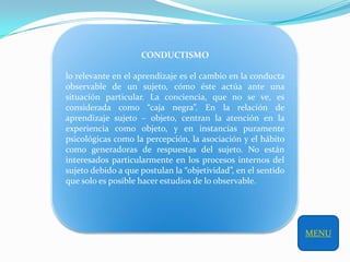 CONDUCTISMO

lo relevante en el aprendizaje es el cambio en la conducta
observable de un sujeto, cómo éste actúa ante una
situación particular. La conciencia, que no se ve, es
considerada como “caja negra”. En la relación de
aprendizaje sujeto – objeto, centran la atención en la
experiencia como objeto, y en instancias puramente
psicológicas como la percepción, la asociación y el hábito
como generadoras de respuestas del sujeto. No están
interesados particularmente en los procesos internos del
sujeto debido a que postulan la “objetividad”, en el sentido
que solo es posible hacer estudios de lo observable.




                                                               MENU
 