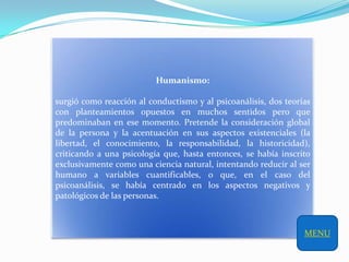 Humanismo:

surgió como reacción al conductismo y al psicoanálisis, dos teorías
con planteamientos opuestos en muchos sentidos pero que
predominaban en ese momento. Pretende la consideración global
de la persona y la acentuación en sus aspectos existenciales (la
libertad, el conocimiento, la responsabilidad, la historicidad),
criticando a una psicología que, hasta entonces, se había inscrito
exclusivamente como una ciencia natural, intentando reducir al ser
humano a variables cuantificables, o que, en el caso del
psicoanálisis, se había centrado en los aspectos negativos y
patológicos de las personas.



                                                                 MENU
 
