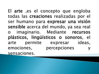 El arte ,es el concepto que engloba
todas las creaciones realizadas por el
ser humano para expresar una visión
sensible acerca del mundo, ya sea real
o imaginario. Mediante recursos
plásticos, lingüísticos o sonoros, el
arte    permite      expresar   ideas,
emociones,        percepciones       y
sensaciones.
 