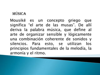 Música
Mousikē es un concepto griego que
significa “el arte de las musas”. De allí
deriva la palabra música, que define al
arte de organizar sensible y lógicamente
una combinación coherente de sonidos y
silencios. Para esto, se utilizan los
principios fundamentales de la melodía, la
armonía y el ritmo.
 