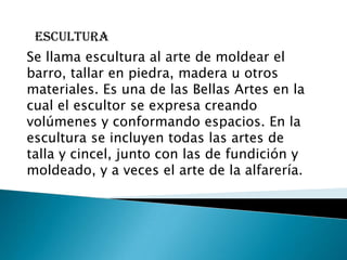 escultura
Se llama escultura al arte de moldear el
barro, tallar en piedra, madera u otros
materiales. Es una de las Bellas Artes en la
cual el escultor se expresa creando
volúmenes y conformando espacios. En la
escultura se incluyen todas las artes de
talla y cincel, junto con las de fundición y
moldeado, y a veces el arte de la alfarería.
 