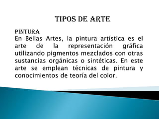 Tipos de arte
PINTURA
En Bellas Artes, la pintura artística es el
arte    de   la   representación    gráfica
utilizando pigmentos mezclados con otras
sustancias orgánicas o sintéticas. En este
arte se emplean técnicas de pintura y
conocimientos de teoría del color.
 