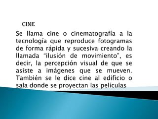 cine
Se llama cine o cinematografía a la
tecnología que reproduce fotogramas
de forma rápida y sucesiva creando la
llamada “ilusión de movimiento”, es
decir, la percepción visual de que se
asiste a imágenes que se mueven.
También se le dice cine al edificio o
sala donde se proyectan las películas
 