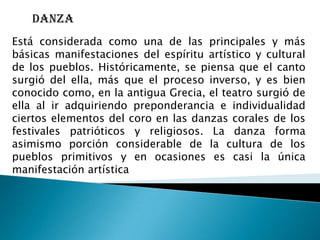 danza
Está considerada como una de las principales y más
básicas manifestaciones del espíritu artístico y cultural
de los pueblos. Históricamente, se piensa que el canto
surgió del ella, más que el proceso inverso, y es bien
conocido como, en la antigua Grecia, el teatro surgió de
ella al ir adquiriendo preponderancia e individualidad
ciertos elementos del coro en las danzas corales de los
festivales patrióticos y religiosos. La danza forma
asimismo porción considerable de la cultura de los
pueblos primitivos y en ocasiones es casi la única
manifestación artística
 