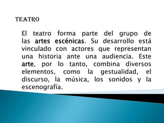 teatro

 El teatro forma parte del grupo de
 las artes escénicas. Su desarrollo está
 vinculado con actores que representan
 una historia ante una audiencia. Este
 arte, por lo tanto, combina diversos
 elementos, como la gestualidad, el
 discurso, la música, los sonidos y la
 escenografía.
 