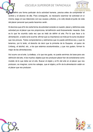 -Valor Creativo-
-ESCUELA SUPERIOR DE TAPACHULA
-
10
Para definir una forma particular de la actividad humana, precisa antes de comprender el
sentido y el alcance de ella. Para conseguirlo, es necesario examinar tal actividad en sí
misma, luego en sus relaciones con sus causas y efectos, y no sólo desde el punto de vista
del placer personal que pueda hacernos sentir.
Si decimos que el fin de cierta forma de actividad consiste en nuestro placer y definimos esta
actividad por el placer que nos proporciona, tal definición será forzosamente inexacta. Esto
es lo que ha ocurrido cada vez que se trató de definir el arte. Por lo que hace a la
alimentación, a nadie se le ocurriría afirmar que su importancia se mide por la suma de placer
que nos procura. Todos comprendemos y estimamos que no puede admitirse eso, y que no
tenemos, por lo tanto, el derecho de decir que la pimienta de la Guayana, el queso de
Límberg, el alcohol, etc., a los que estamos acostumbrados, y que nos gustan, forman la
mejor de las alimentaciones.
Así ocurre con el arte. La belleza, o lo que nos gusta, no puede servirnos de base para una
definición del arte, ni los muchos objetos que nos producen placer han de considerarse como
modelo de lo que debe ser el arte. Buscar el objeto y el fin del arte en el placer que nos
producen, es imaginar, como los salvajes, que el objeto y el fin de la alimentación están en
el placer que nos producen.
 