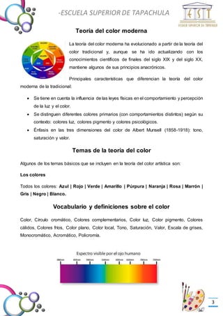 -Valor Creativo-
-ESCUELA SUPERIOR DE TAPACHULA
-
3
Teoría del color moderna
La teoría del color moderna ha evolucionado a partir de la teoría del
color tradicional y, aunque se ha ido actualizando con los
conocimientos científicos de finales del siglo XIX y del siglo XX,
mantiene algunos de sus principios anacrónicos.
Principales características que diferencian la teoría del color
moderna de la tradicional:
 Se tiene en cuenta la influencia de las leyes físicas en el comportamiento y percepción
de la luz y el color.
 Se distinguen diferentes colores primarios (con comportamientos distintos) según su
contexto: colores luz, colores pigmento y colores psicológicos.
 Énfasis en las tres dimensiones del color de Albert Munsell (1858-1918): tono,
saturación y valor.
Temas de la teoría del color
Algunos de los temas básicos que se incluyen en la teoría del color artística son:
Los colores
Todos los colores: Azul | Rojo | Verde | Amarillo | Púrpura | Naranja | Rosa | Marrón |
Gris | Negro | Blanco.
Vocabulario y definiciones sobre el color
Color, Círculo cromático, Colores complementarios, Color luz, Color pigmento, Colores
cálidos, Colores fríos, Color plano, Color local, Tono, Saturación, Valor, Escala de grises,
Monocromático, Acromático, Policromía.
 