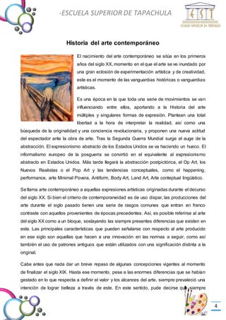 -Valor Creativo-
-ESCUELA SUPERIOR DE TAPACHULA
-
4
Historia del arte contemporáneo
El nacimiento del arte contemporáneo se sitúa en los primeros
años del siglo XX, momento en el que el arte se ve inundado por
una gran eclosión de experimentación artística y de creatividad,
este es el momento de las vanguardias históricas o vanguardias
artísticas.
Es una época en la que toda una serie de movimientos se van
influenciando entre ellos, aportando a la Historia del arte
múltiples y singulares formas de expresión. Plantean una total
libertad a la hora de interpretar la realidad, así como una
búsqueda de la originalidad y una conciencia revolucionaria, y proponen una nueva actitud
del espectador ante la obra de arte. Tras la Segunda Guerra Mundial surge el auge de la
abstracción. El expresionismo abstracto de los Estados Unidos se va haciendo un hueco. El
informalismo europeo de la posguerra se convirtió en el equivalente al expresionismo
abstracto en Estados Unidos. Más tarde llegará la abstracción postpictórica, el Op Art, los
Nuevos Realistas o el Pop Art y las tendencias conceptuales, como el happening,
performance, arte Minimal Povera, Antiform, Body Art, Land Art, Arte conteptual lingüístico.
Se llama arte contemporáneo a aquellas expresiones artísticas originadas durante el decurso
del siglo XX. Si bien el criterio de contemporaneidad es de uso dispar, las producciones del
arte durante el siglo pasado tienen una serie de rasgos comunes que entran en franco
contraste con aquellos provenientes de épocas precedentes. Así, es posible referirse al arte
del siglo XX como a un bloque, soslayando las siempre presentes diferencias que existen en
este. Las principales características que pueden señalarse con respecto al arte producido
en ese siglo son aquellas que hacen a una innovación en las normas a seguir, como así
también el uso de patrones antiguos que están utilizados con una significación distinta a la
original.
Cabe antes que nada dar un breve repaso de algunas concepciones vigentes al momento
de finalizar el siglo XIX. Hasta ese momento, pese a las enormes diferencias que se habían
gestado en lo que respecta a definir el valor y los alcances del arte, siempre prevaleció una
intención de lograr belleza a través de este. En este sentido, pude decirse que siempre
 