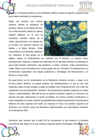 -Valor Creativo-
-ESCUELA SUPERIOR DE TAPACHULA
-
5
subyació un elemento platónico en la mentalidad artística anterior al siglo XX, aspecto al que
pudo haber contribuido el cristianismo.
Basta con recordar que muchos
expertos definen la existencia de
períodos cíclicos en la historia del arte.
Así, el Renacimiento exhibió un intenso
aspecto platónico en el cual se
rescataron variables típicas de la
cultura grecorromana, con respeto por
la simetría, los patrones clásicos de
belleza y la figura humana. Estas
características son llamadas apolíneas
(en referencia al dios griego de la
belleza, Apolo). El Renacimiento fue sucedido por el Barroco, un período breve,
profundamente explosivo y plagado de creatividad, en el cual estos cánones se relativizaron
para incluir también parámetros más aleatorios e incluso sombríos. Estas características
suelen definir como dionisíacas (por el dios griego del vino, Dionisio). El neoclasicismo y el
romanticismo representan dos etapas posteriores y homólogas del Renacimiento y el
Barroco, en ese orden.
De igual forma, con la consolidación de la Revolución Industrial primero, y luego de la
Primera Guerra Mundial, la postura apolínea fue abandonándose en pos de una más
relativista, hasta el punto de llegar a negar a la belleza como finalidad del arte. Así, serán las
vanguardias las que pretenderán “liberarse” de concepciones pasadas, bogando por estilos
nuevos y experimentales. Más allá de que no lograron prosperar, dejaron su impronta en el
decurso del siglo, relativizando la noción de belleza. En muchos sentidos contribuyeron a
estas novedades en el arte moderno la posibilidad de la rápida incorporación de parámetros
artísticos de otras regiones del mundo (en especial, el Asia y los pueblos originarios de
América) y, en muchos casos, los fenómenos experimentales con alucinógenos utilizados
en la década de 1960.
Asimismo, vale recordar que el siglo XXI ha incorporado al arte moderno el concepto
asociado de arte digital, en el cual muchos creadores aplican tecnologías informáticas para
 