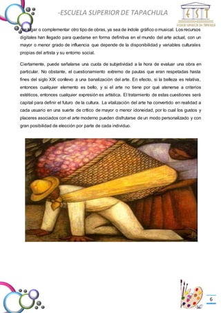 -Valor Creativo-
-ESCUELA SUPERIOR DE TAPACHULA
-
6
dar lugar o complementar otro tipo de obras, ya sea de índole gráfico o musical. Los recursos
digitales han llegado para quedarse en forma definitiva en el mundo del arte actual, con un
mayor o menor grado de influencia que depende de la disponibilidad y variables culturales
propias del artista y su entorno social.
Ciertamente, puede señalarse una cuota de subjetividad a la hora de evaluar una obra en
particular. No obstante, el cuestionamiento extremo de pautas que eran respetadas hasta
fines del siglo XIX conllevo a una banalización del arte. En efecto, si la belleza es relativa,
entonces cualquier elemento es bello, y si el arte no tiene por qué atenerse a criterios
estéticos, entonces cualquier expresión es artística. El tratamiento de estas cuestiones será
capital para definir el futuro de la cultura. La vitalización del arte ha convertido en realidad a
cada usuario en una suerte de crítico de mayor o menor idoneidad, por lo cual los gustos y
placeres asociados con el arte moderno pueden disfrutarse de un modo personalizado y con
gran posibilidad de elección por parte de cada individuo.
 