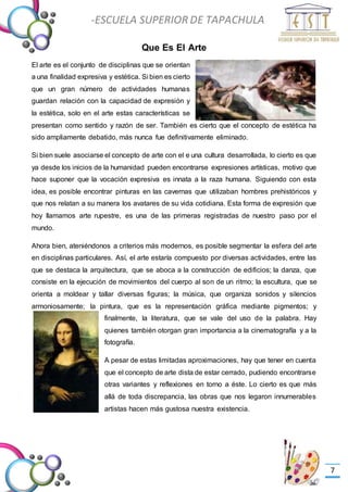 -Valor Creativo-
-ESCUELA SUPERIOR DE TAPACHULA
-
7
Que Es El Arte
El arte es el conjunto de disciplinas que se orientan
a una finalidad expresiva y estética. Si bien es cierto
que un gran número de actividades humanas
guardan relación con la capacidad de expresión y
la estética, solo en el arte estas características se
presentan como sentido y razón de ser. También es cierto que el concepto de estética ha
sido ampliamente debatido, más nunca fue definitivamente eliminado.
Si bien suele asociarse el concepto de arte con el e una cultura desarrollada, lo cierto es que
ya desde los inicios de la humanidad pueden encontrarse expresiones artísticas, motivo que
hace suponer que la vocación expresiva es innata a la raza humana. Siguiendo con esta
idea, es posible encontrar pinturas en las cavernas que utilizaban hombres prehistóricos y
que nos relatan a su manera los avatares de su vida cotidiana. Esta forma de expresión que
hoy llamamos arte rupestre, es una de las primeras registradas de nuestro paso por el
mundo.
Ahora bien, ateniéndonos a criterios más modernos, es posible segmentar la esfera del arte
en disciplinas particulares. Así, el arte estaría compuesto por diversas actividades, entre las
que se destaca la arquitectura, que se aboca a la construcción de edificios; la danza, que
consiste en la ejecución de movimientos del cuerpo al son de un ritmo; la escultura, que se
orienta a moldear y tallar diversas figuras; la música, que organiza sonidos y silencios
armoniosamente; la pintura, que es la representación gráfica mediante pigmentos; y
finalmente, la literatura, que se vale del uso de la palabra. Hay
quienes también otorgan gran importancia a la cinematografía y a la
fotografía.
A pesar de estas limitadas aproximaciones, hay que tener en cuenta
que el concepto de arte dista de estar cerrado, pudiendo encontrarse
otras variantes y reflexiones en torno a éste. Lo cierto es que más
allá de toda discrepancia, las obras que nos legaron innumerables
artistas hacen más gustosa nuestra existencia.
 
